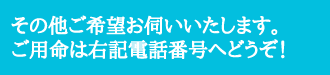 その他ご希望お伺いいたします。ご用命は右記電話番号へどうぞ!